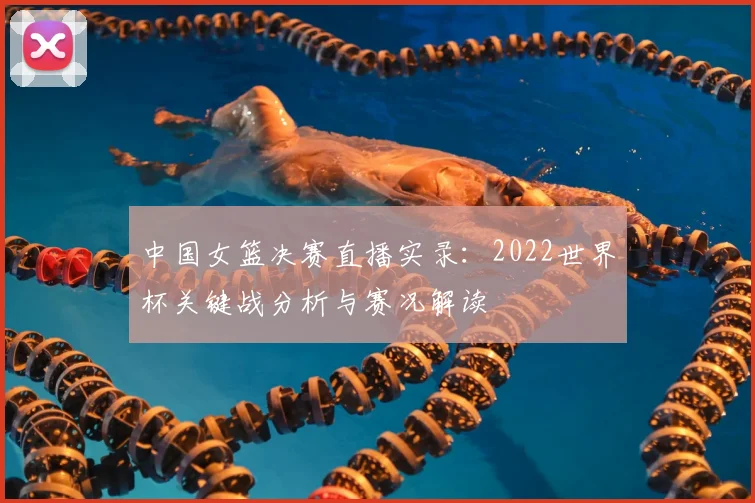 中国女篮决赛直播实录：2022世界杯关键战分析与赛况解读