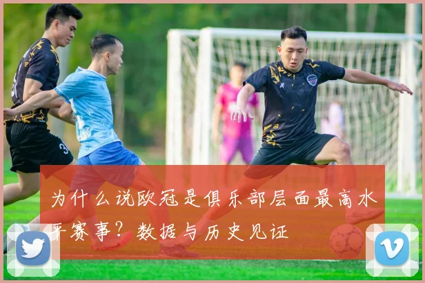 为什么说欧冠是俱乐部层面最高水平赛事？数据与历史见证