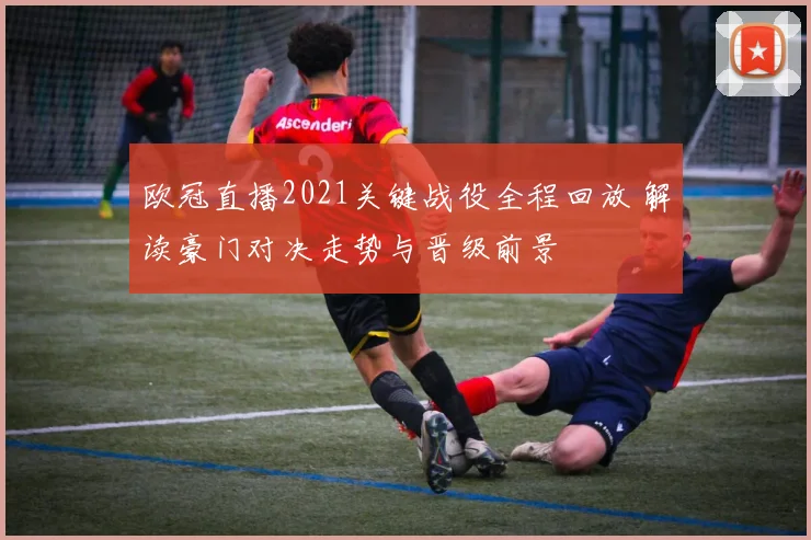 欧冠直播2021关键战役全程回放 解读豪门对决走势与晋级前景