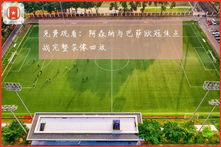 免费观看:阿森纳与巴萨欧冠焦点战完整录像回放