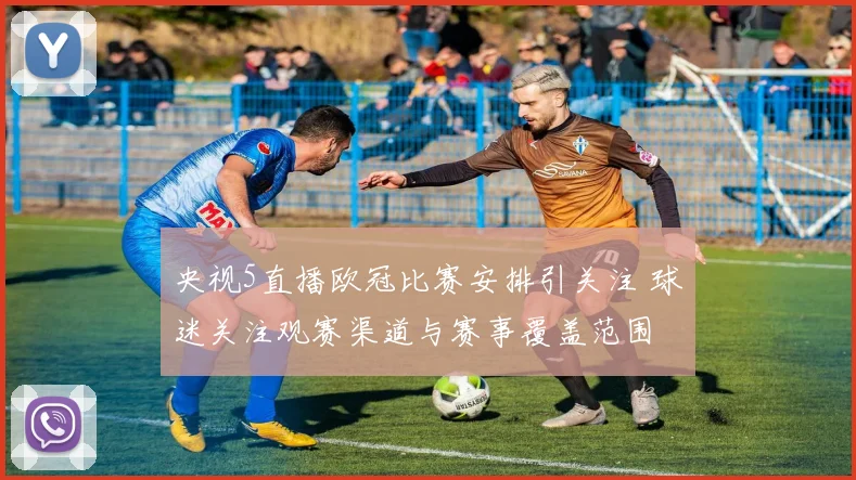 央视5直播欧冠比赛安排引关注 球迷关注观赛渠道与赛事覆盖范围