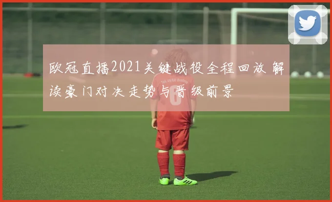 欧冠直播2021关键战役全程回放 解读豪门对决走势与晋级前景