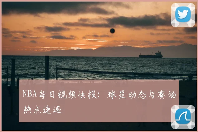 NBA每日视频快报：球星动态与赛场热点速递