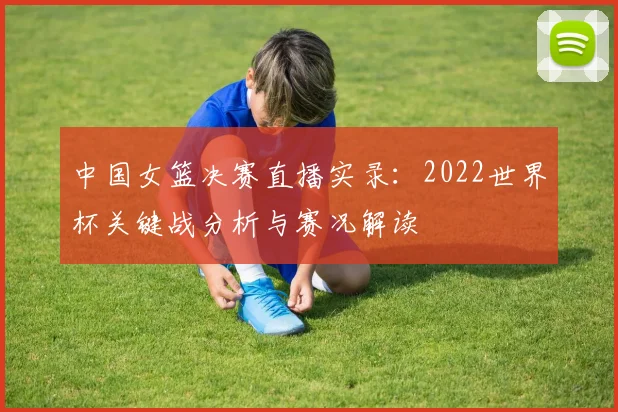 中国女篮决赛直播实录:2022世界杯关键战分析与赛况解读