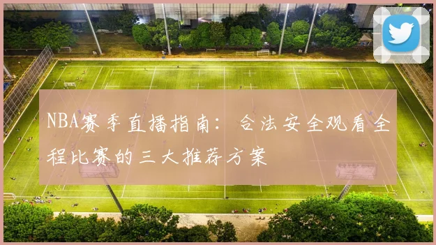 NBA赛季直播指南：合法安全观看全程比赛的三大推荐方案